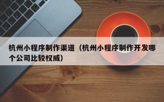 乳山杭州小程序制作渠道（杭州小程序制作开发哪个公司比较权威）