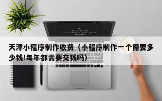 乳山天津小程序制作收费（小程序制作一个需要多少钱!每年都需要交钱吗）